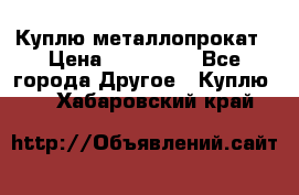 Куплю металлопрокат › Цена ­ 800 000 - Все города Другое » Куплю   . Хабаровский край